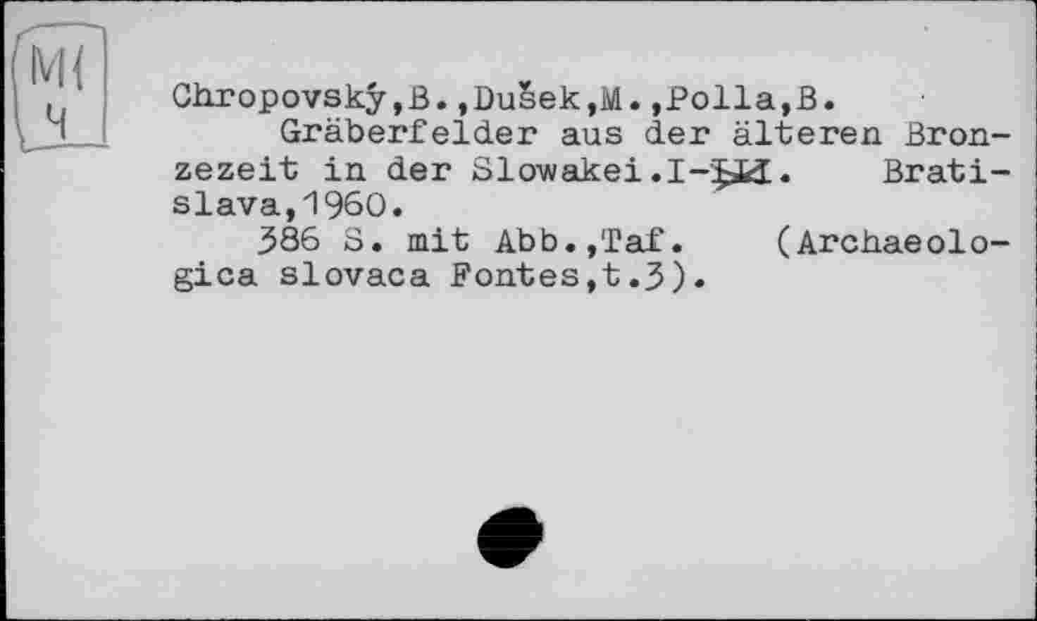 ﻿Chropovskÿ,B.,Du§ek,M.,Polla,В.
Gräberfelder aus der älteren Bronzezeit in der Slowakei .I-$ü. Bratislava, I960.
386 S. mit Abb.,Taf. (Archaeologies slovaca Fontes,t.J).